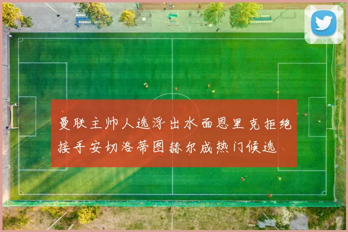 曼联主帅人选浮出水面恩里克拒绝接手安切洛蒂图赫尔成热门候选