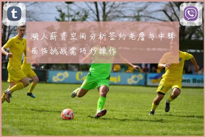 湖人薪资空间分析签约老詹与中锋面临挑战需巧妙操作