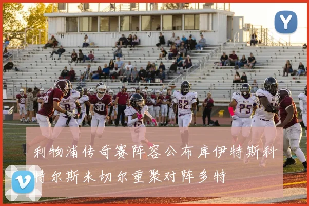 利物浦传奇赛阵容公布库伊特斯科特尔斯米切尔重聚对阵多特