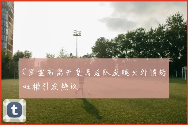 C罗宣布离开皇马后队友镜头外愤怒吐槽引发热议