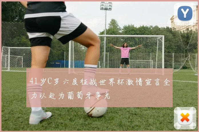 41岁C罗六度征战世界杯激情宣言全力以赴为葡萄牙争光