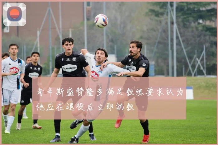 考辛斯盛赞隆多满足教练要求认为他应在退役后立即执教