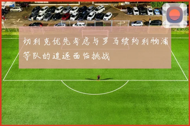 切利克优先考虑与罗马续约利物浦等队的追逐面临挑战
