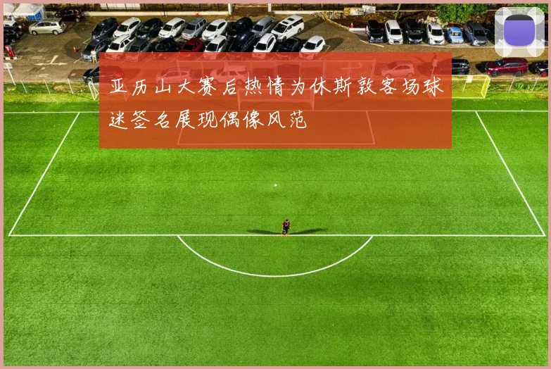 亚历山大赛后热情为休斯敦客场球迷签名展现偶像风范
