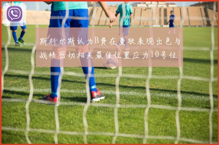 斯科尔斯认为B费在曼联表现出色与战绩密切相关最佳位置应为10号位