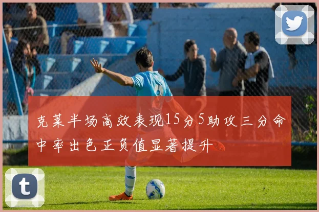 克莱半场高效表现15分5助攻三分命中率出色正负值显著提升