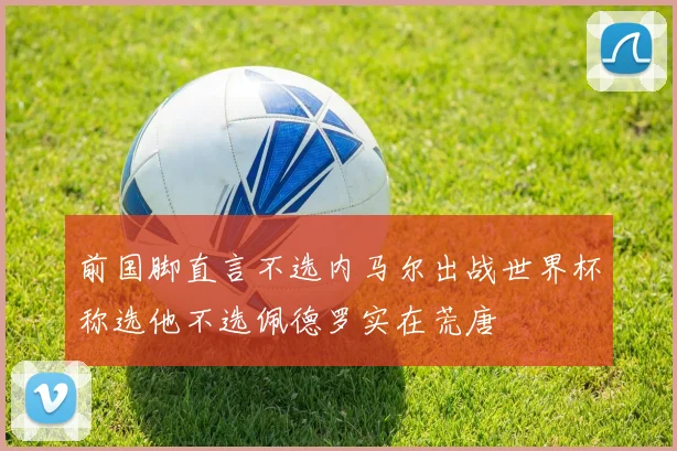 前国脚直言不选内马尔出战世界杯称选他不选佩德罗实在荒唐