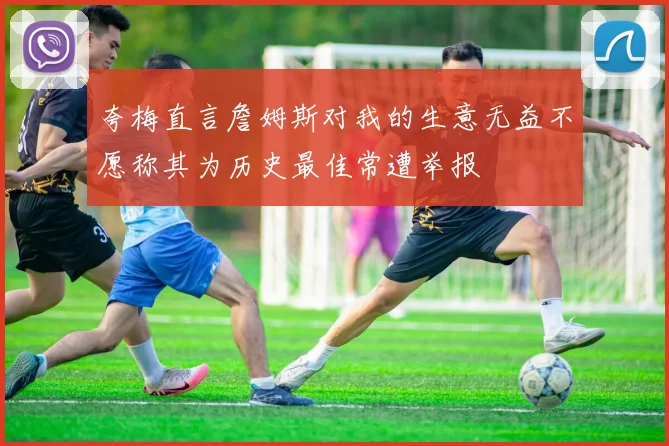 夸梅直言詹姆斯对我的生意无益不愿称其为历史最佳常遭举报