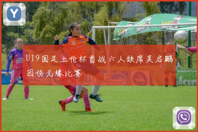 U19国足土伦杯首战六人缺席吴启鹏因伤无缘比赛