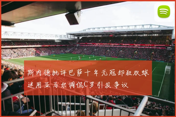 斯内德批评巴萨十年无冠却狂欢球迷用亚马尔调侃C罗引发争议